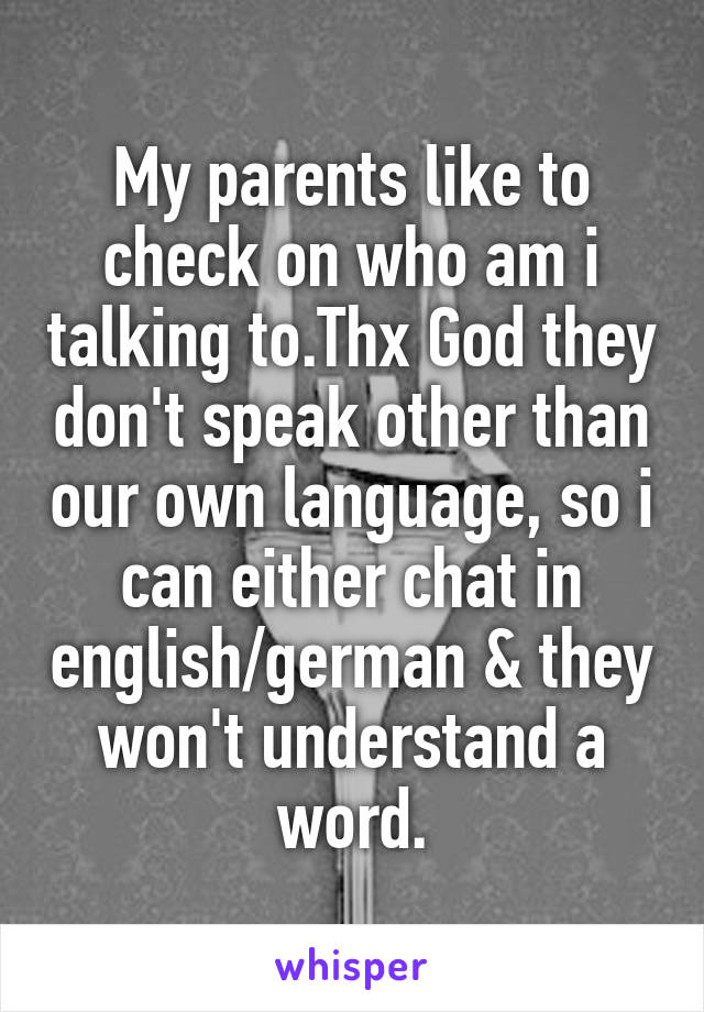 My parents like to check on who am i talking to.Thx God they don't speak other than our own language, so i can either chat in english/german & they won't understand a word.