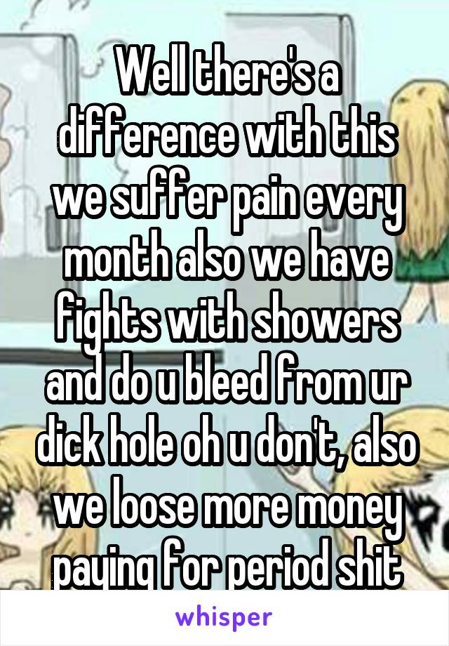 Well there's a difference with this we suffer pain every month also we have fights with showers and do u bleed from ur dick hole oh u don't, also we loose more money paying for period shit