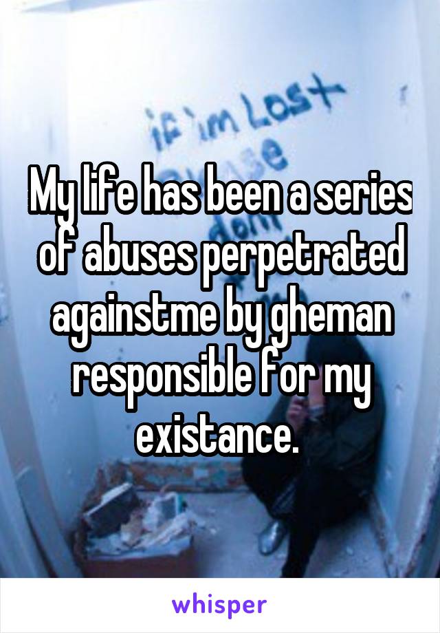 My life has been a series of abuses perpetrated againstme by gheman responsible for my existance. 