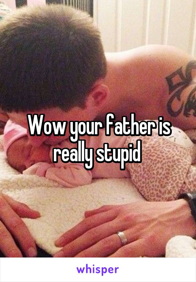 Wow your father is really stupid 
