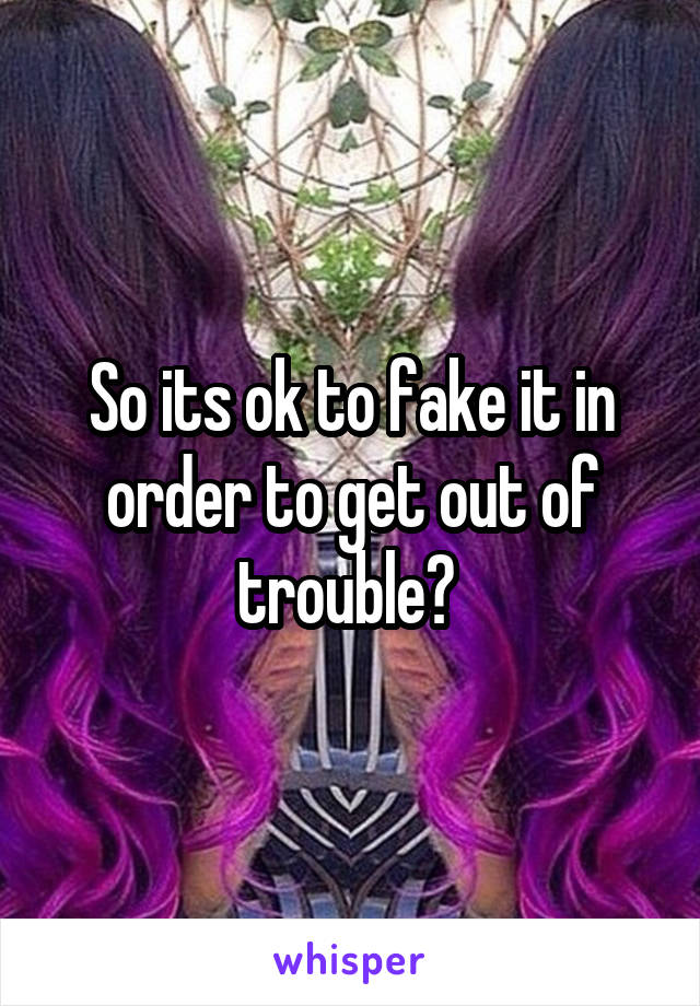 So its ok to fake it in order to get out of trouble? 