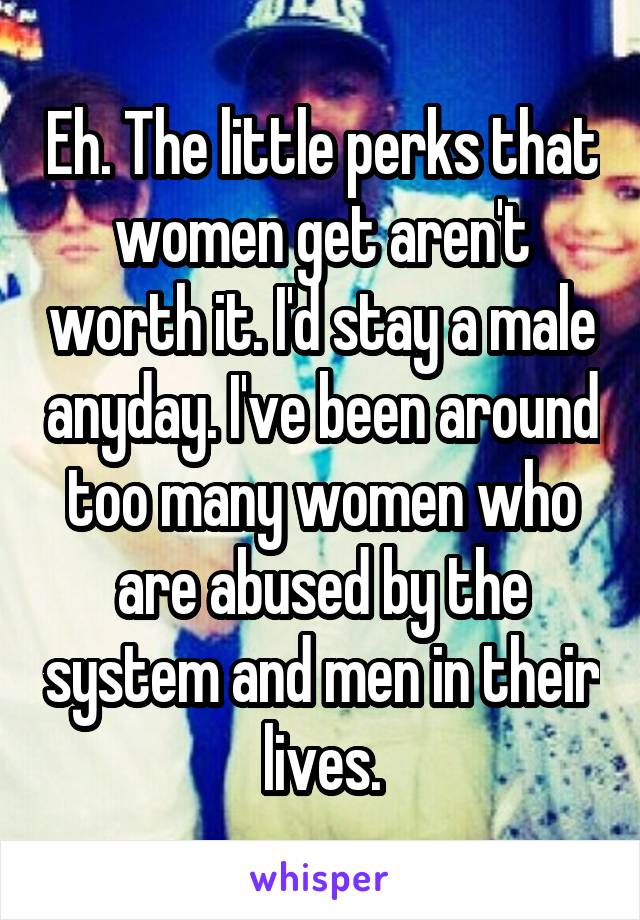 Eh. The little perks that women get aren't worth it. I'd stay a male anyday. I've been around too many women who are abused by the system and men in their lives.