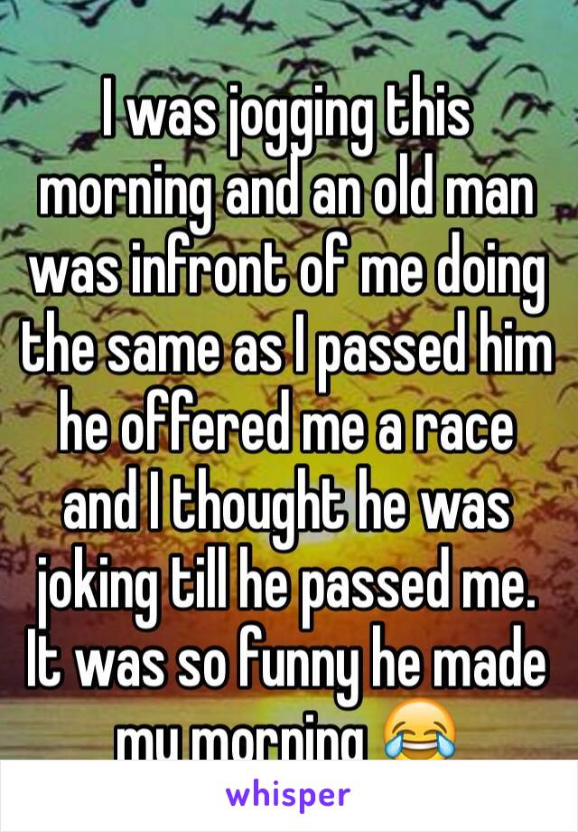 I was jogging this morning and an old man was infront of me doing the same as I passed him he offered me a race and I thought he was joking till he passed me. 
It was so funny he made my morning 😂