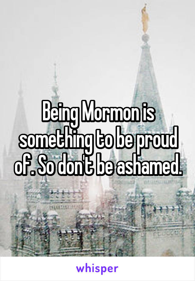 Being Mormon is something to be proud of. So don't be ashamed.