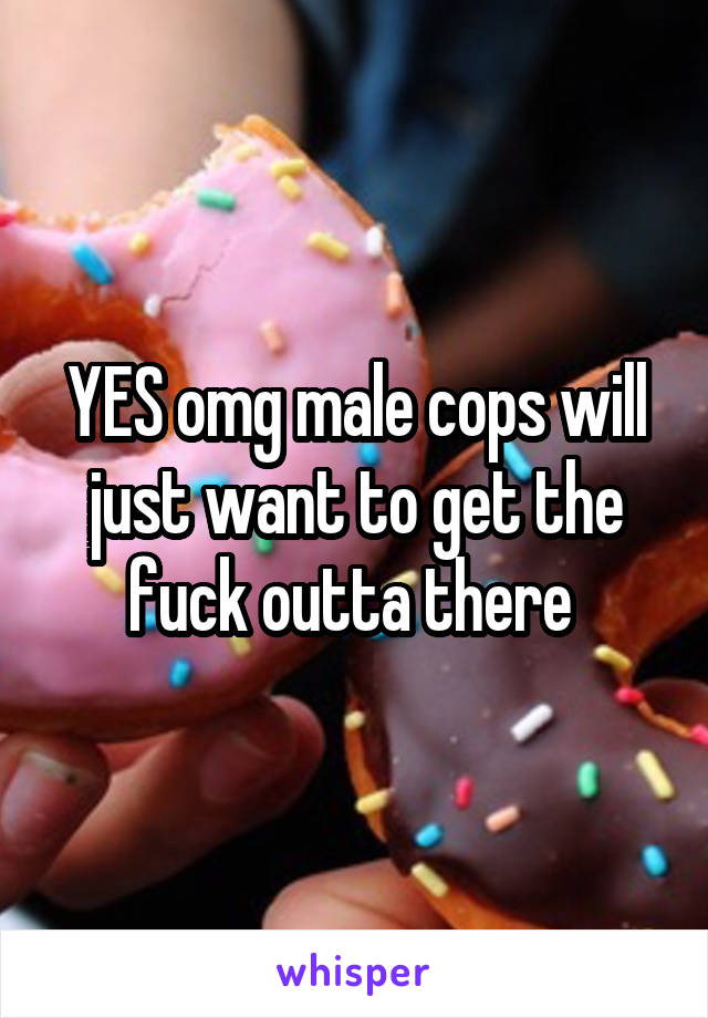 YES omg male cops will just want to get the fuck outta there 