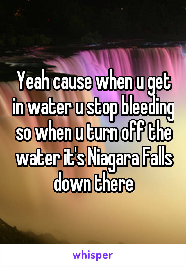 Yeah cause when u get in water u stop bleeding so when u turn off the water it's Niagara Falls down there