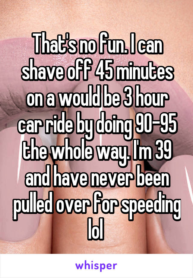 That's no fun. I can shave off 45 minutes on a would be 3 hour car ride by doing 90-95 the whole way. I'm 39 and have never been pulled over for speeding lol 