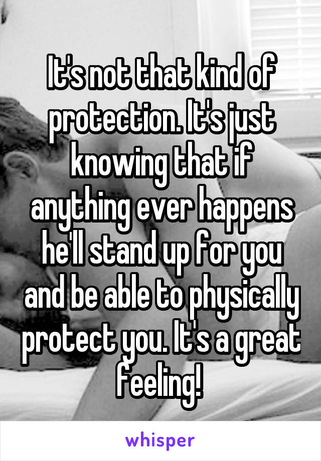 It's not that kind of protection. It's just knowing that if anything ever happens he'll stand up for you and be able to physically protect you. It's a great feeling! 