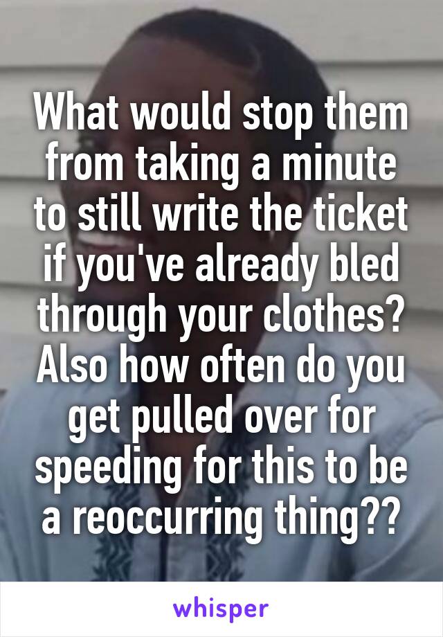 What would stop them from taking a minute to still write the ticket if you've already bled through your clothes? Also how often do you get pulled over for speeding for this to be a reoccurring thing??