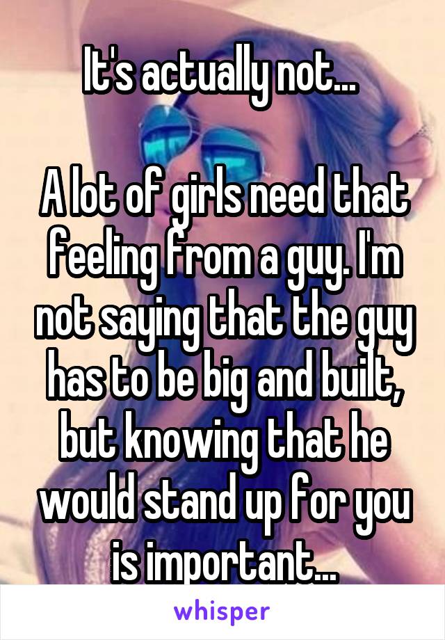 It's actually not... 

A lot of girls need that feeling from a guy. I'm not saying that the guy has to be big and built, but knowing that he would stand up for you is important...