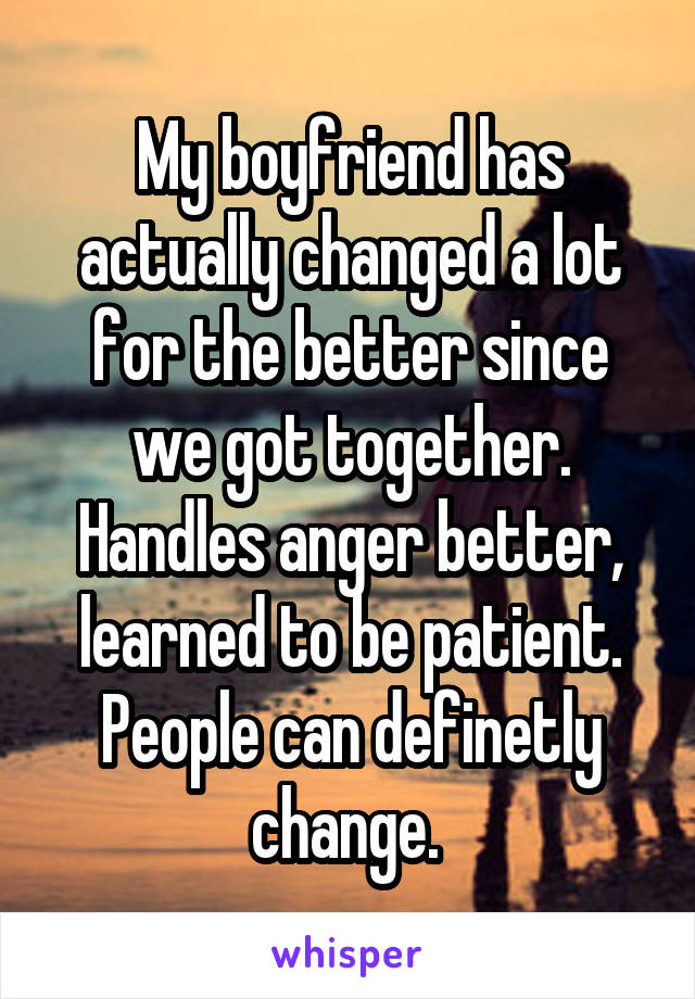 My boyfriend has actually changed a lot for the better since we got together. Handles anger better, learned to be patient. People can definetly change. 