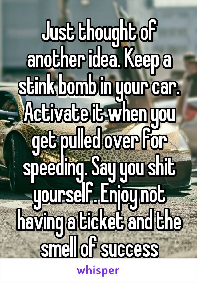 Just thought of another idea. Keep a stink bomb in your car. Activate it when you get pulled over for speeding. Say you shit yourself. Enjoy not having a ticket and the smell of success