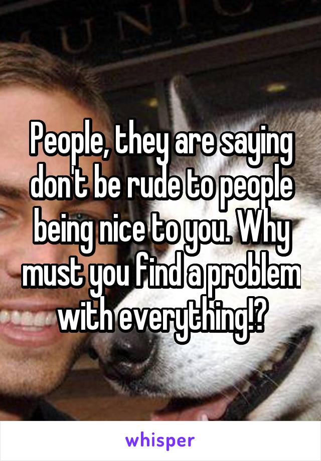 People, they are saying don't be rude to people being nice to you. Why must you find a problem with everything!?