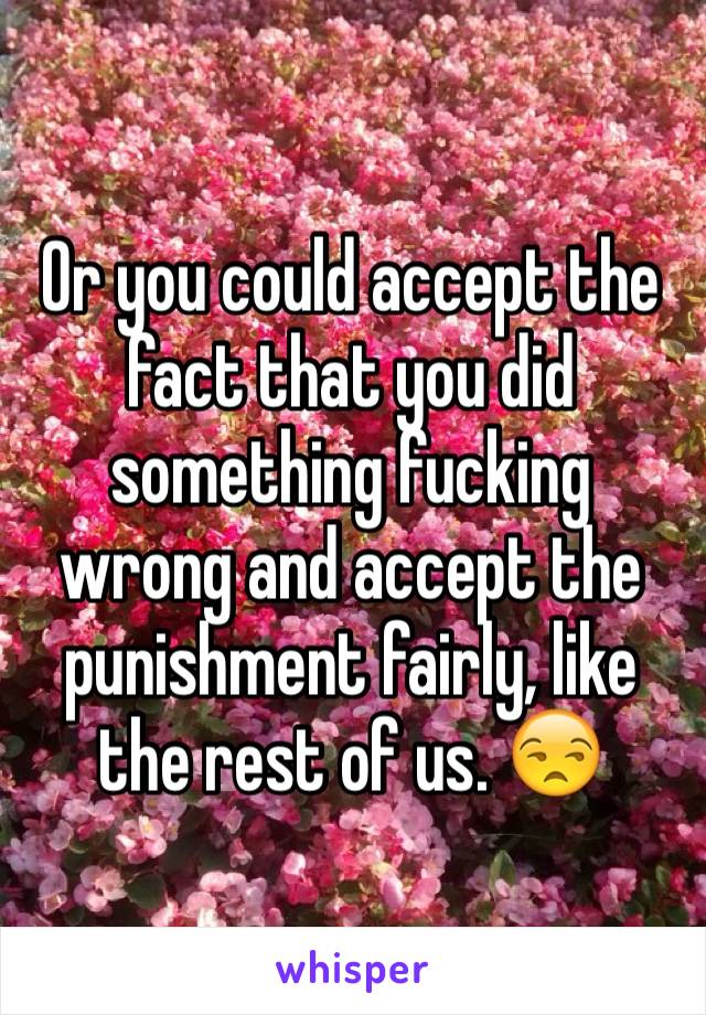 Or you could accept the fact that you did something fucking wrong and accept the punishment fairly, like the rest of us. 😒