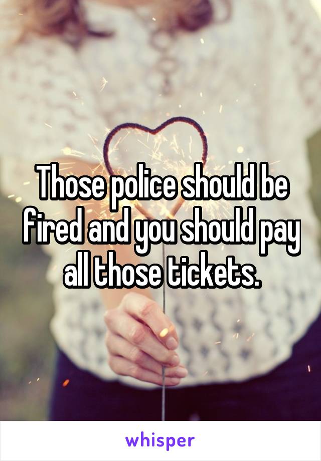 Those police should be fired and you should pay all those tickets.