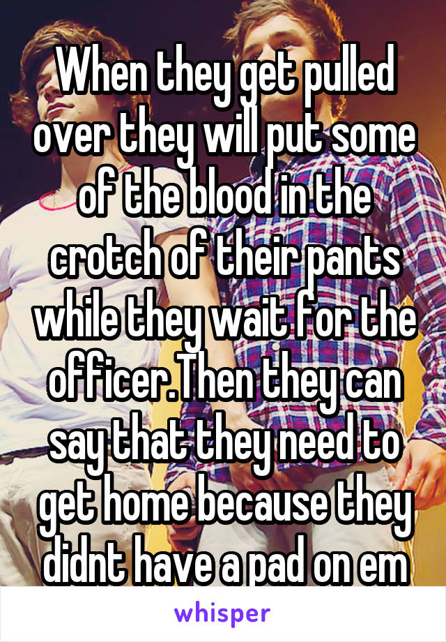 When they get pulled over they will put some of the blood in the crotch of their pants while they wait for the officer.Then they can say that they need to get home because they didnt have a pad on em