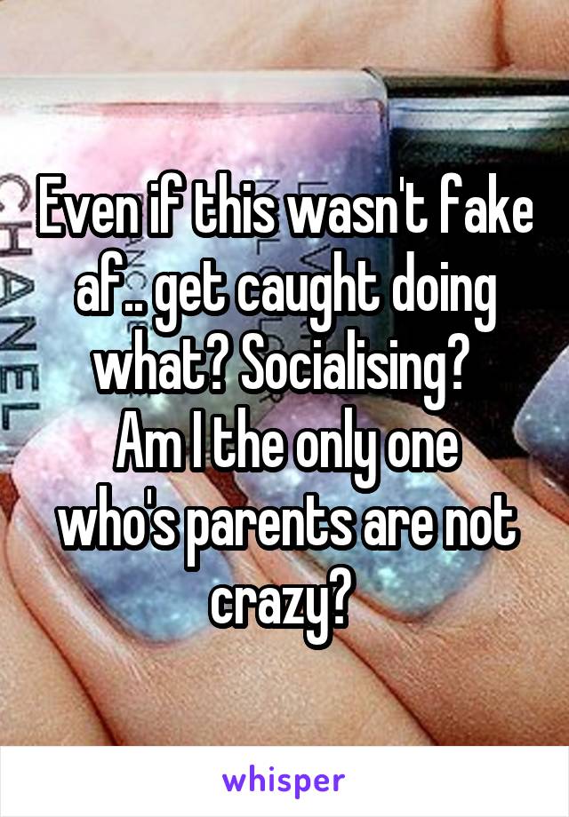 Even if this wasn't fake af.. get caught doing what? Socialising? 
Am I the only one who's parents are not crazy? 