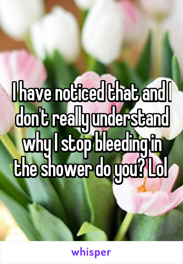 I have noticed that and I don't really understand why I stop bleeding in the shower do you? Lol 