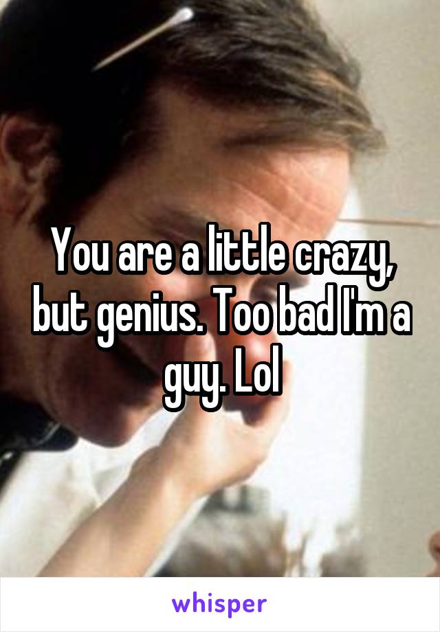 You are a little crazy, but genius. Too bad I'm a guy. Lol