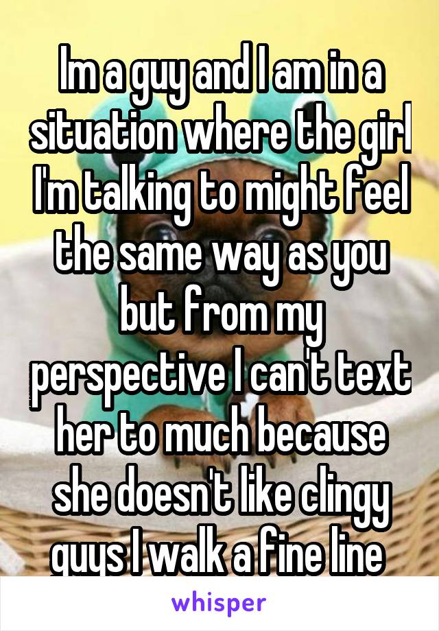 Im a guy and I am in a situation where the girl I'm talking to might feel the same way as you but from my perspective I can't text her to much because she doesn't like clingy guys I walk a fine line 