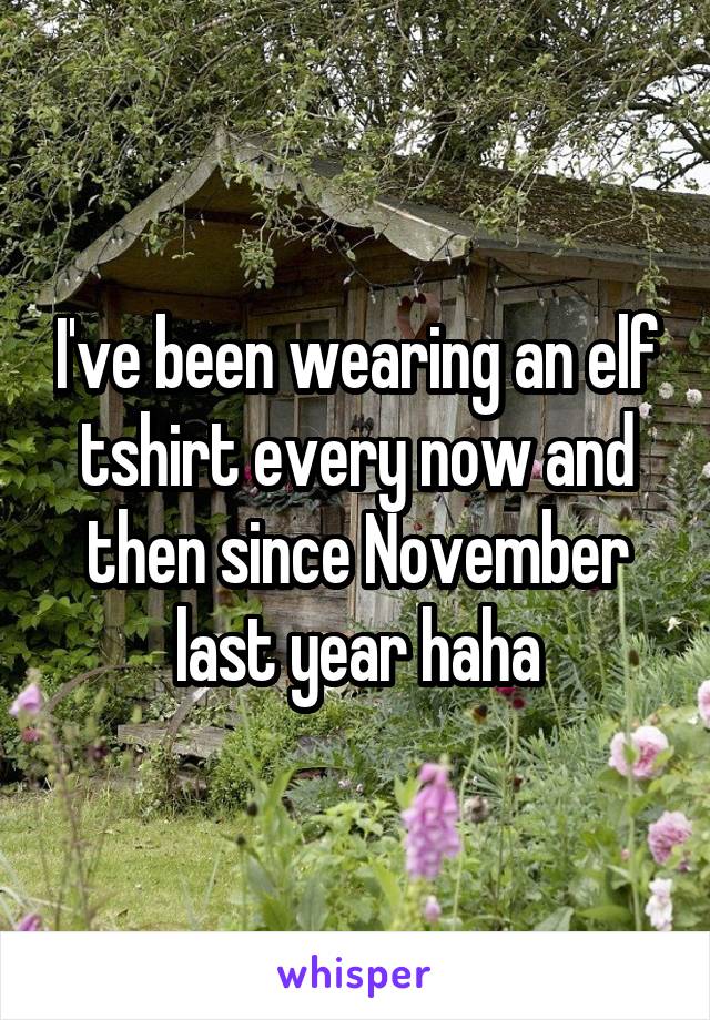 I've been wearing an elf tshirt every now and then since November last year haha