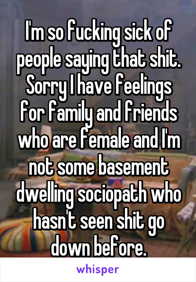 I'm so fucking sick of people saying that shit. Sorry I have feelings for family and friends who are female and I'm not some basement dwelling sociopath who hasn't seen shit go down before.