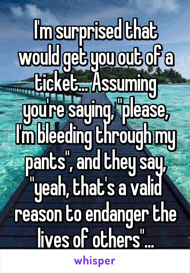 I'm surprised that would get you out of a ticket... Assuming you're saying, "please, I'm bleeding through my pants", and they say, "yeah, that's a valid reason to endanger the lives of others"...