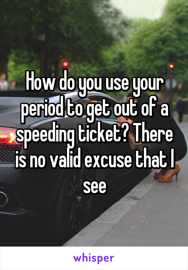 How do you use your period to get out of a speeding ticket? There is no valid excuse that I see