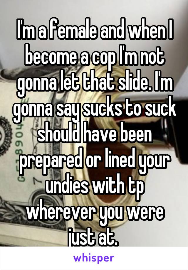 I'm a female and when I become a cop I'm not gonna let that slide. I'm gonna say sucks to suck should have been prepared or lined your undies with tp wherever you were just at. 