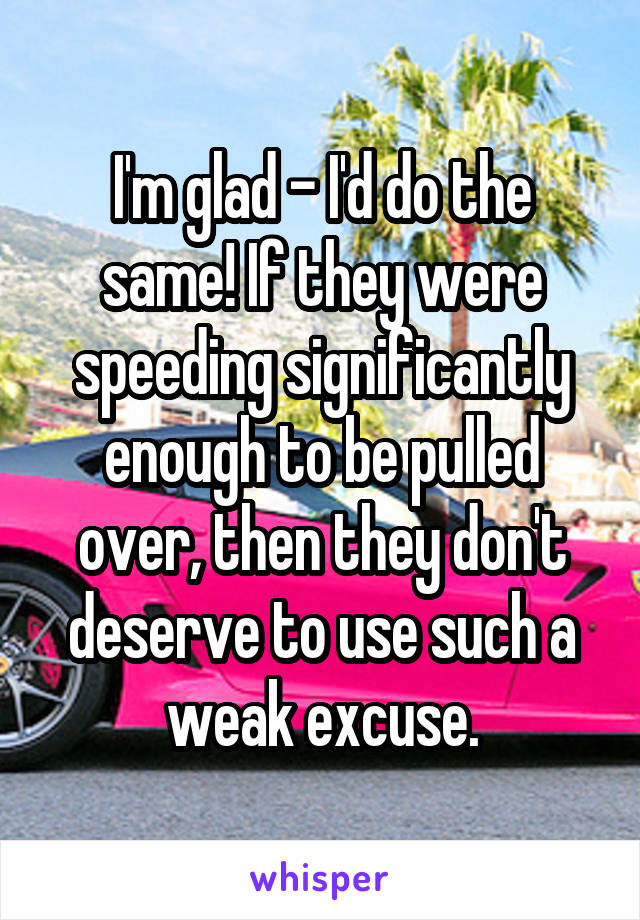 I'm glad - I'd do the same! If they were speeding significantly enough to be pulled over, then they don't deserve to use such a weak excuse.