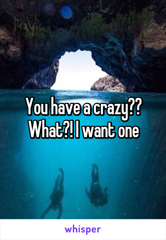 You have a crazy?? What?! I want one