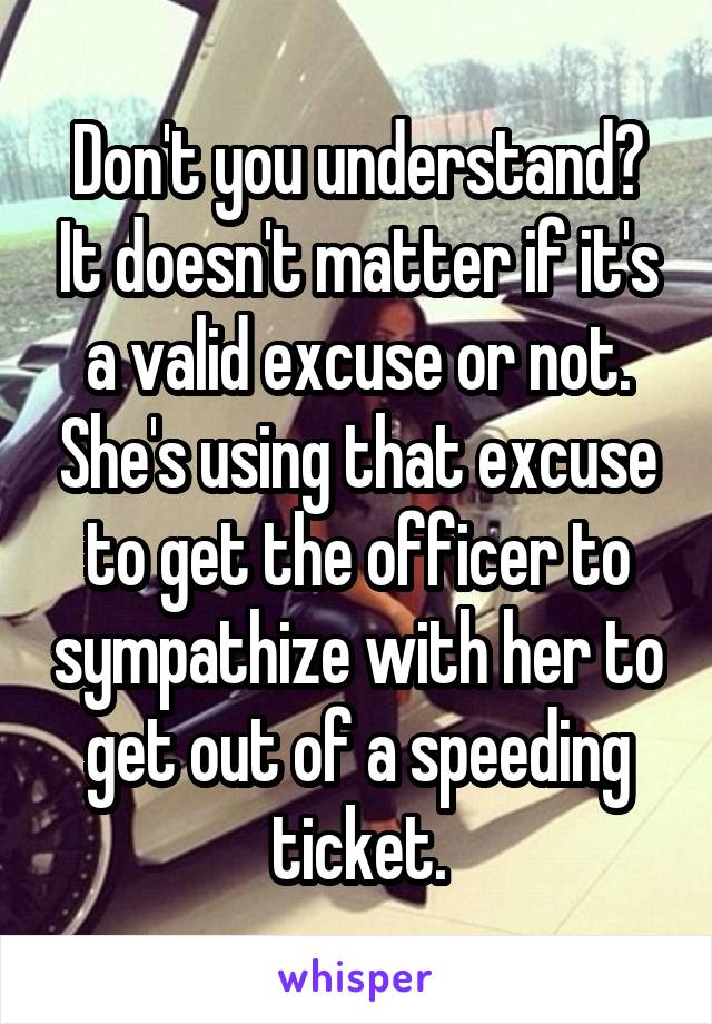 Don't you understand? It doesn't matter if it's a valid excuse or not. She's using that excuse to get the officer to sympathize with her to get out of a speeding ticket.