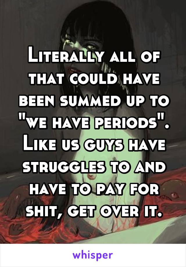 Literally all of that could have been summed up to "we have periods". Like us guys have struggles to and have to pay for shit, get over it.