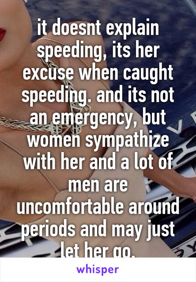 it doesnt explain speeding, its her excuse when caught speeding. and its not an emergency, but women sympathize with her and a lot of men are uncomfortable around periods and may just let her go.