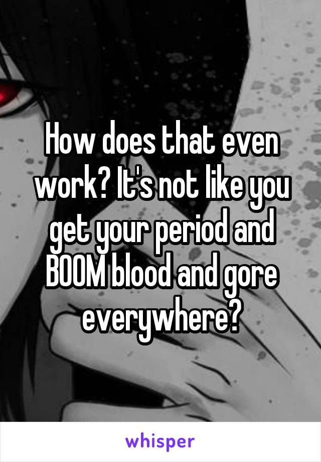 How does that even work? It's not like you get your period and BOOM blood and gore everywhere?