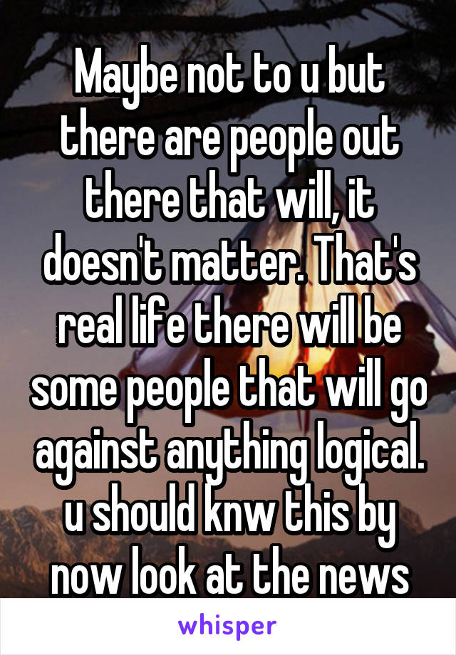 Maybe not to u but there are people out there that will, it doesn't matter. That's real life there will be some people that will go against anything logical. u should knw this by now look at the news