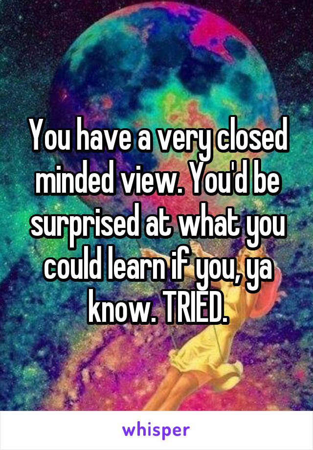 You have a very closed minded view. You'd be surprised at what you could learn if you, ya know. TRIED.