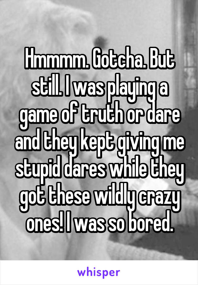 Hmmmm. Gotcha. But still. I was playing a game of truth or dare and they kept giving me stupid dares while they got these wildly crazy ones! I was so bored.