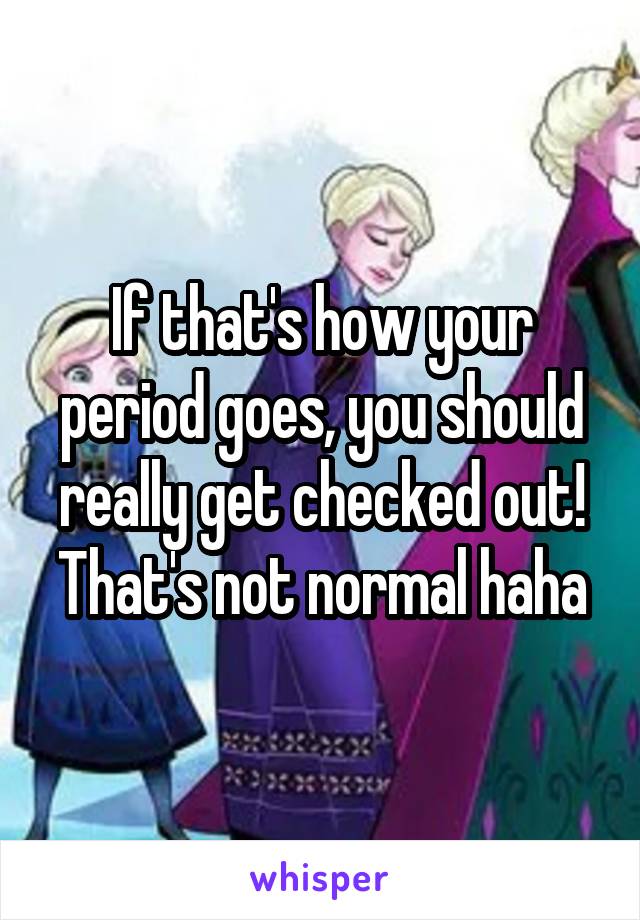 If that's how your period goes, you should really get checked out! That's not normal haha