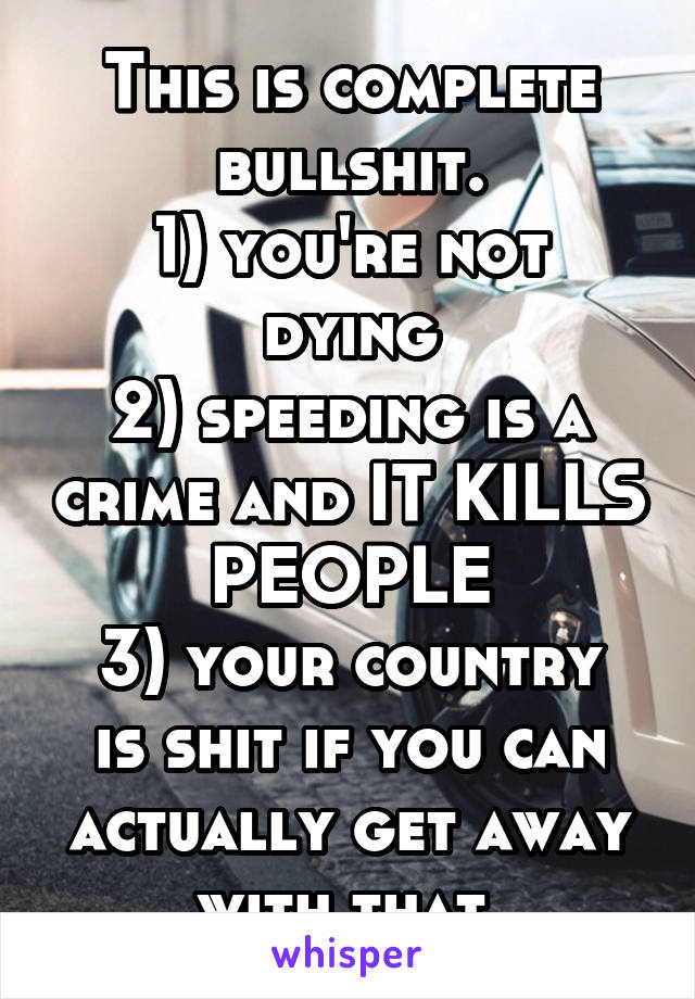 This is complete bullshit.
1) you're not dying
2) speeding is a crime and IT KILLS PEOPLE
3) your country is shit if you can actually get away with that.