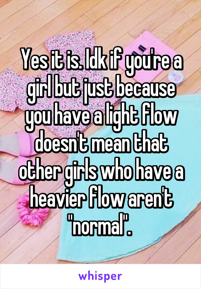 Yes it is. Idk if you're a girl but just because you have a light flow doesn't mean that other girls who have a heavier flow aren't "normal". 