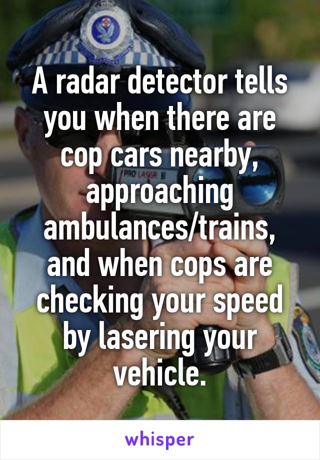 A radar detector tells you when there are cop cars nearby, approaching ambulances/trains, and when cops are checking your speed by lasering your vehicle.