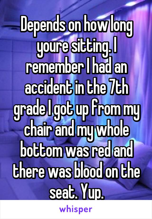 Depends on how long youre sitting. I remember I had an accident in the 7th grade I got up from my chair and my whole bottom was red and there was blood on the seat. Yup.