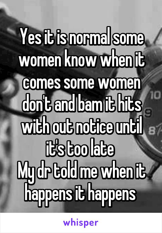 Yes it is normal some women know when it comes some women don't and bam it hits with out notice until it's too late 
My dr told me when it happens it happens 