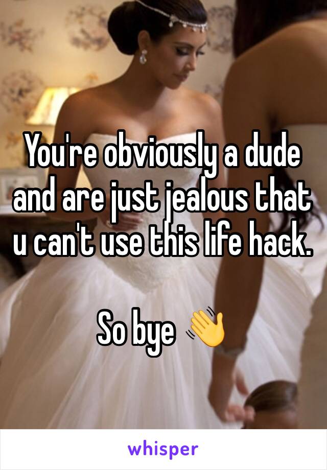 You're obviously a dude and are just jealous that u can't use this life hack. 

So bye 👋