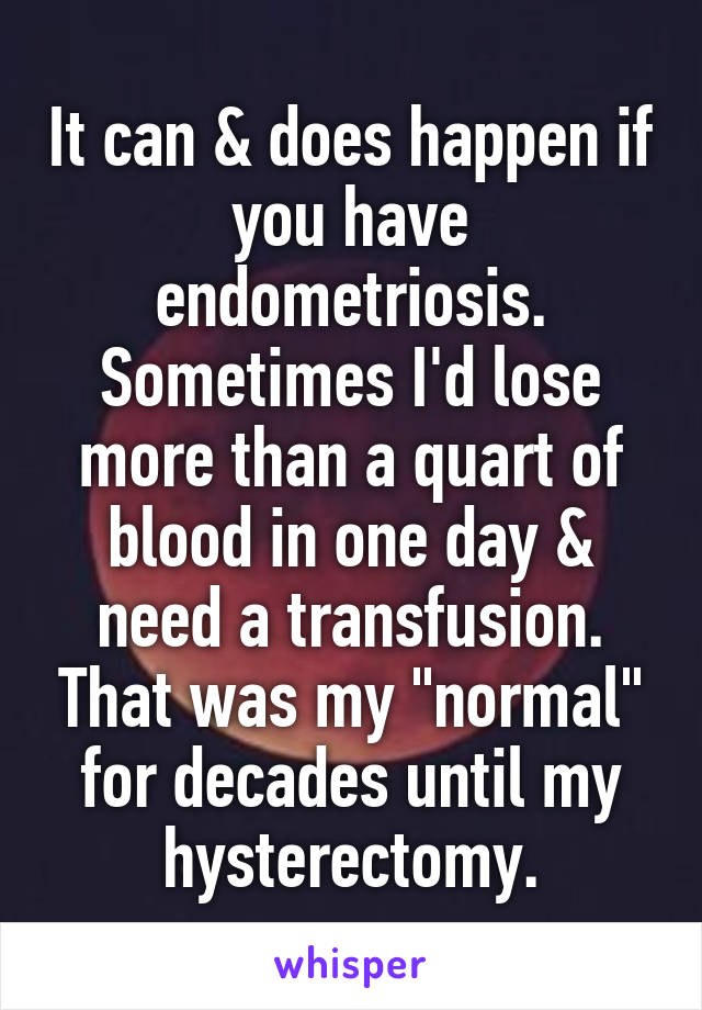 It can & does happen if you have endometriosis. Sometimes I'd lose more than a quart of blood in one day & need a transfusion. That was my "normal" for decades until my hysterectomy.