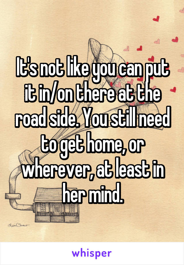 It's not like you can put it in/on there at the road side. You still need to get home, or wherever, at least in her mind.