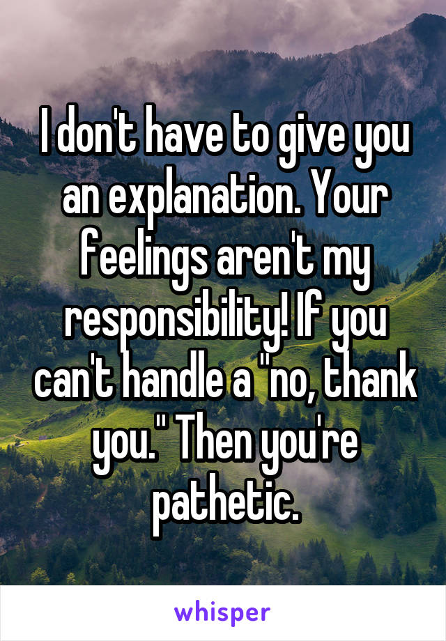 I don't have to give you an explanation. Your feelings aren't my responsibility! If you can't handle a "no, thank you." Then you're pathetic.