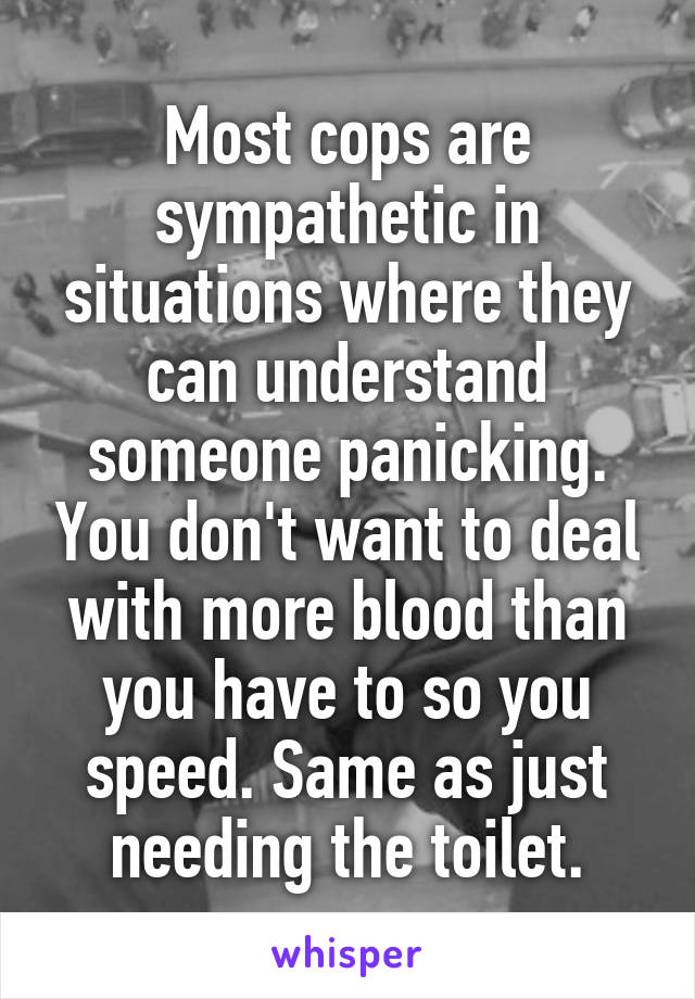 Most cops are sympathetic in situations where they can understand someone panicking. You don't want to deal with more blood than you have to so you speed. Same as just needing the toilet.