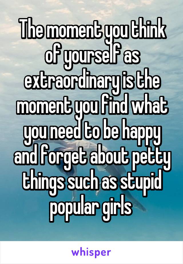 The moment you think of yourself as extraordinary is the moment you find what you need to be happy and forget about petty things such as stupid popular girls 
